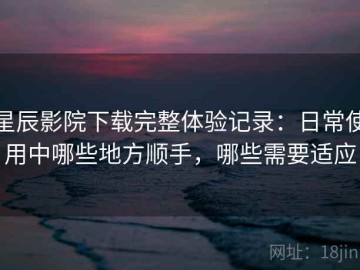 星辰影院下载完整体验记录：日常使用中哪些地方顺手，哪些需要适应