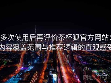 多次使用后再评价茶杯狐官方网站：内容覆盖范围与推荐逻辑的直观感受