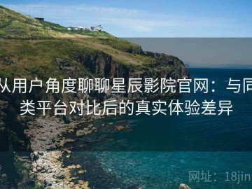 从用户角度聊聊星辰影院官网：与同类平台对比后的真实体验差异