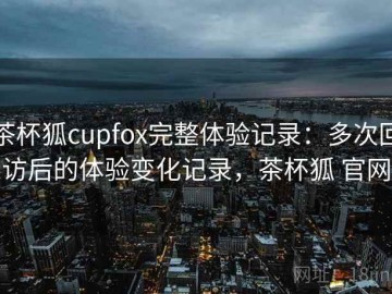 茶杯狐cupfox完整体验记录：多次回访后的体验变化记录，茶杯狐 官网