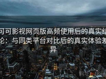 可可影视网页版高频使用后的真实结论：与同类平台对比后的真实体验差异