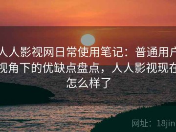 人人影视网日常使用笔记：普通用户视角下的优缺点盘点，人人影视现在怎么样了