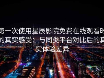 第一次使用星辰影院免费在线观看时的真实感受：与同类平台对比后的真实体验差异