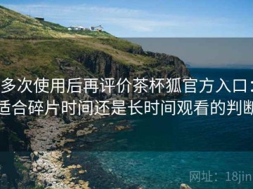 多次使用后再评价茶杯狐官方入口：适合碎片时间还是长时间观看的判断