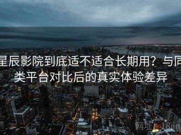 星辰影院到底适不适合长期用？与同类平台对比后的真实体验差异