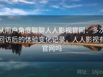 从用户角度聊聊人人影视官网：多次回访后的体验变化记录，人人影视有官网吗