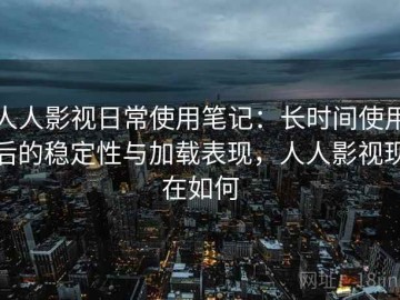 人人影视日常使用笔记：长时间使用后的稳定性与加载表现，人人影视现在如何