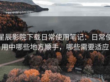 星辰影院下载日常使用笔记：日常使用中哪些地方顺手，哪些需要适应