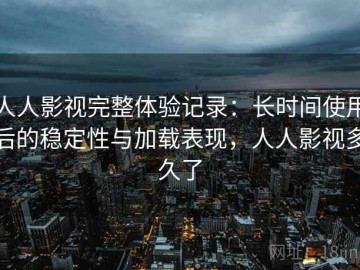 人人影视完整体验记录：长时间使用后的稳定性与加载表现，人人影视多久了