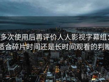 多次使用后再评价人人影视字幕组：适合碎片时间还是长时间观看的判断