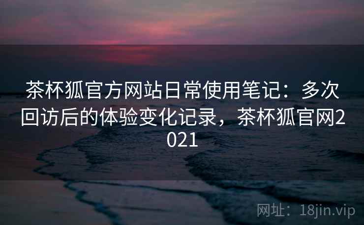 茶杯狐官方网站日常使用笔记：多次回访后的体验变化记录，茶杯狐官网2021