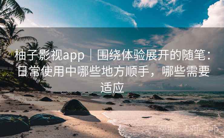 柚子影视app｜围绕体验展开的随笔：日常使用中哪些地方顺手，哪些需要适应