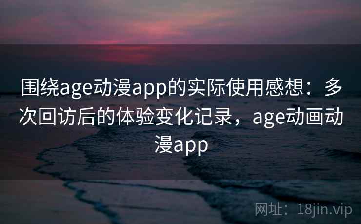 围绕age动漫app的实际使用感想：多次回访后的体验变化记录，age动画动漫app