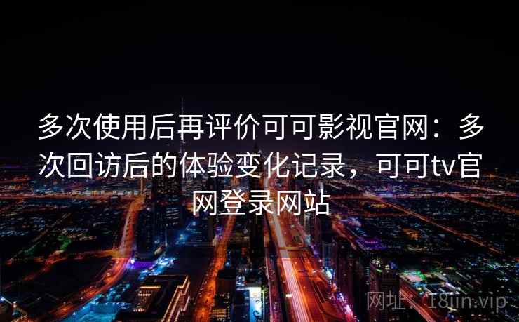 多次使用后再评价可可影视官网：多次回访后的体验变化记录，可可tv官网登录网站