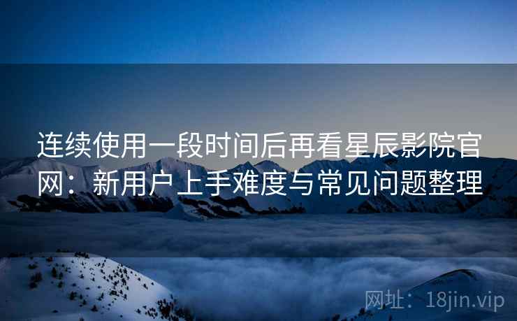 连续使用一段时间后再看星辰影院官网:新用户上手难度与常见问题整理 连续使用一段时间后再看星辰影院官网:新用户上手难度与常见问题整理