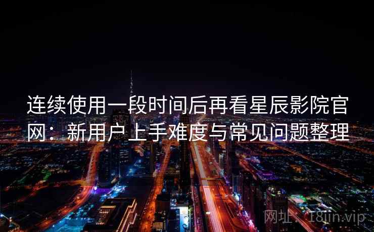 连续使用一段时间后再看星辰影院官网:新用户上手难度与常见问题整理 连续使用一段时间后再看星辰影院官网:新用户上手难度与常见问题整理