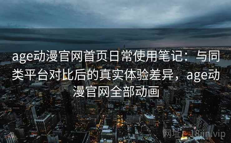age动漫官网首页日常使用笔记:与同类平台对比后的真实体验差异,age动漫官网全部动画 age动漫官网首页日常使用笔记:与同类平台对比后的真实体验差异,age动漫官网全部动画
