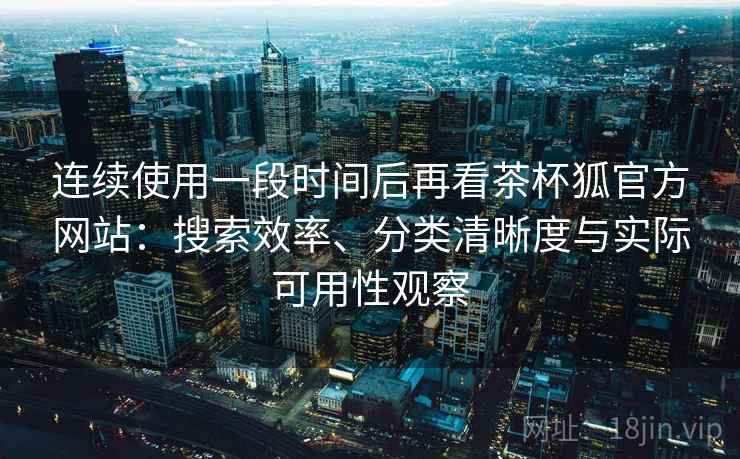 连续使用一段时间后再看茶杯狐官方网站：搜索效率、分类清晰度与实际可用性观察