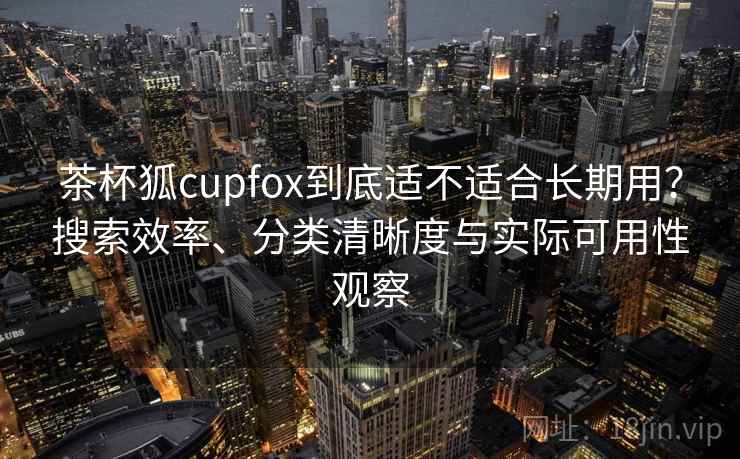 茶杯狐cupfox到底适不适合长期用？搜索效率、分类清晰度与实际可用性观察
