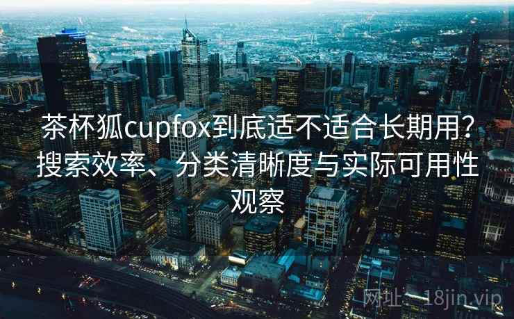 茶杯狐cupfox到底适不适合长期用？搜索效率、分类清晰度与实际可用性观察