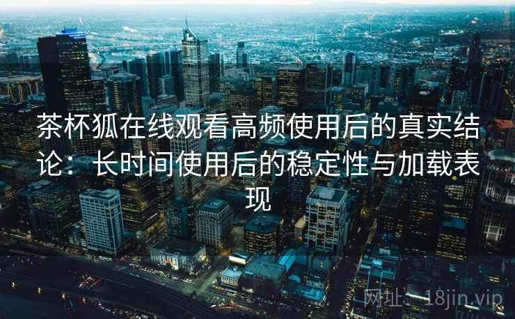 茶杯狐在线观看高频使用后的真实结论:长时间使用后的稳定性与加载表现 茶杯狐在线观看高频使用后的真实结论:长时间使用后的稳定性与加载表现