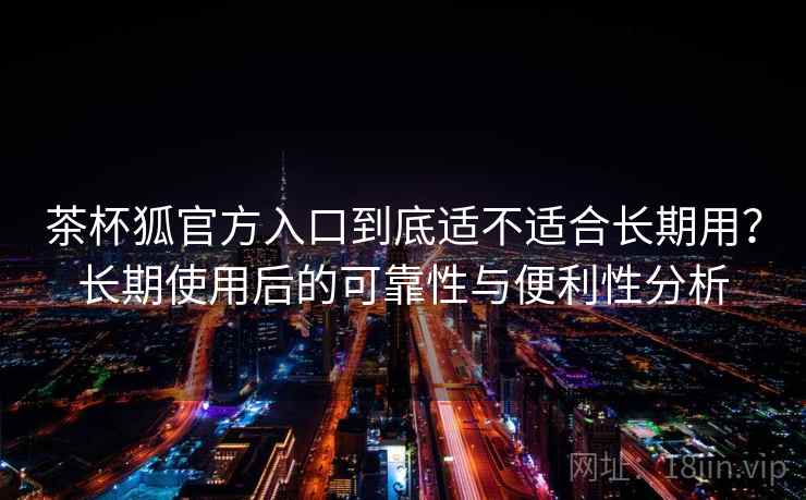 茶杯狐官方入口到底适不适合长期用？长期使用后的可靠性与便利性分析
