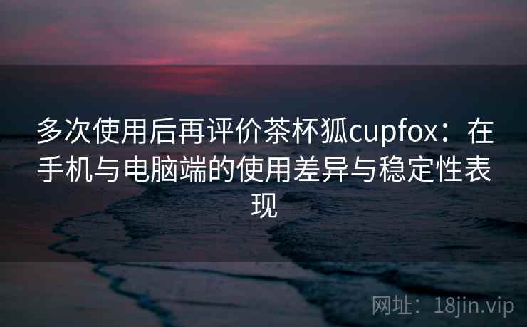 多次使用后再评价茶杯狐cupfox:在手机与电脑端的使用差异与稳定性表现 多次使用后再评价茶杯狐cupfox:在手机与电脑端的使用差异与稳定性表现