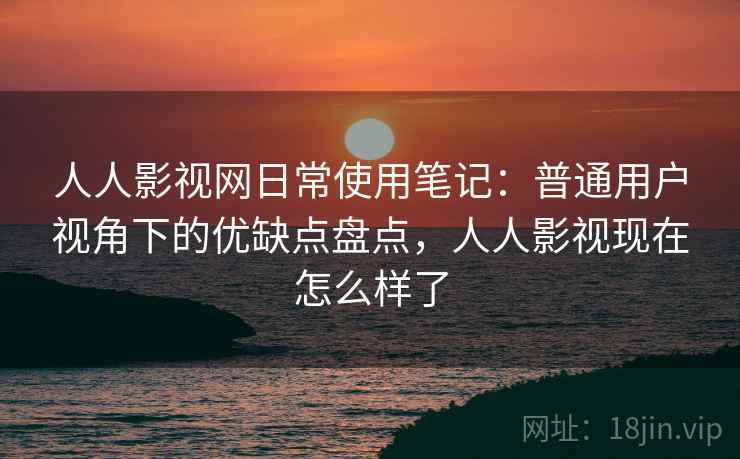 人人影视网日常使用笔记：普通用户视角下的优缺点盘点，人人影视现在怎么样了