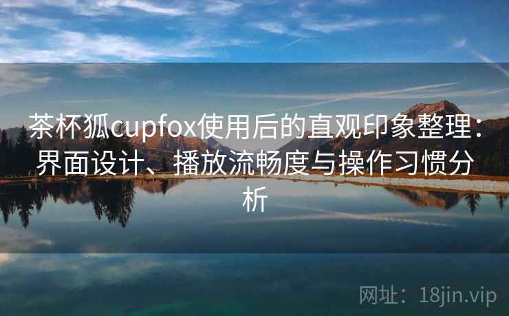 茶杯狐cupfox使用后的直观印象整理：界面设计、播放流畅度与操作习惯分析