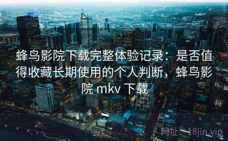 蜂鸟影院下载完整体验记录：是否值得收藏长期使用的个人判断，蜂鸟影院 mkv 下载