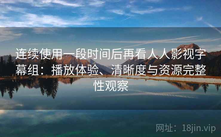 连续使用一段时间后再看人人影视字幕组：播放体验、清晰度与资源完整性观察