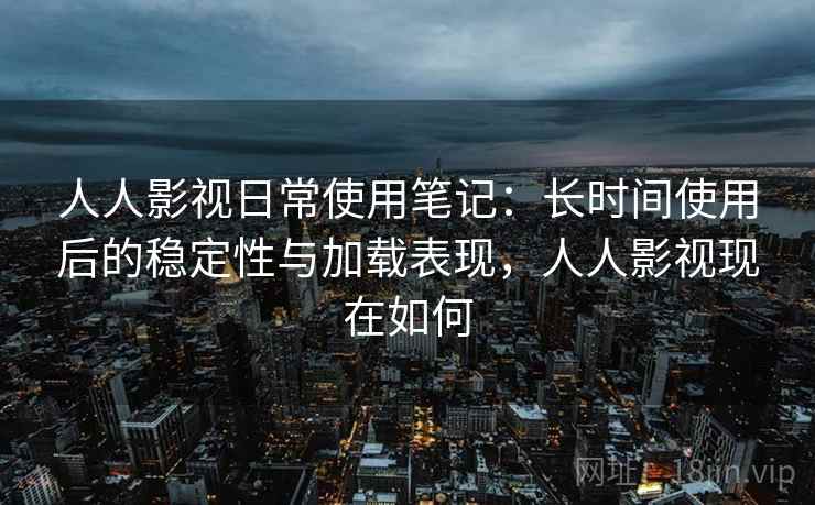 人人影视日常使用笔记：长时间使用后的稳定性与加载表现，人人影视现在如何