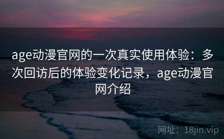 age动漫官网的一次真实使用体验：多次回访后的体验变化记录，age动漫官网介绍
