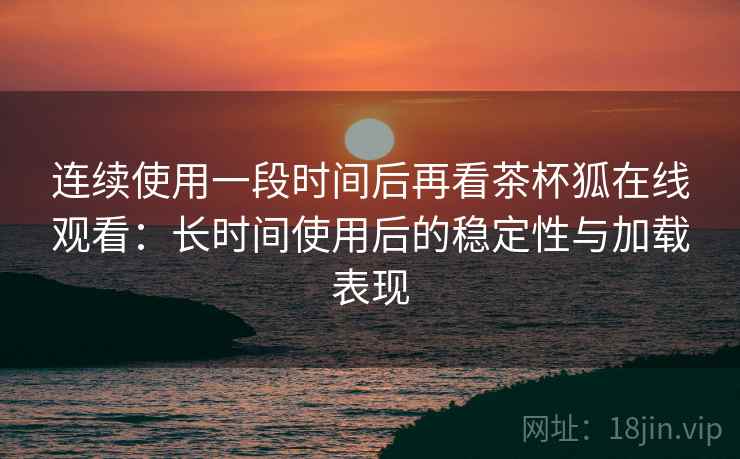 连续使用一段时间后再看茶杯狐在线观看:长时间使用后的稳定性与加载表现 连续使用一段时间后再看茶杯狐在线观看:长时间使用后的稳定性与加载表现