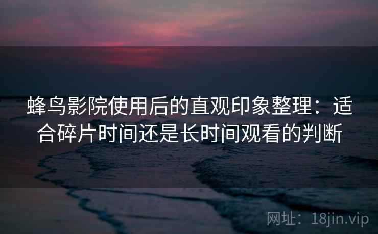 蜂鸟影院使用后的直观印象整理：适合碎片时间还是长时间观看的判断