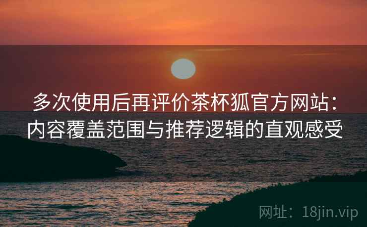 多次使用后再评价茶杯狐官方网站：内容覆盖范围与推荐逻辑的直观感受