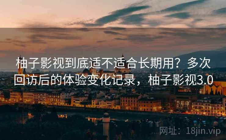 柚子影视到底适不适合长期用?多次回访后的体验变化记录,柚子影视3.0 柚子影视到底适不适合长期用?多次回访后的体验变化记录,柚子影视3.0