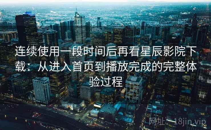 连续使用一段时间后再看星辰影院下载：从进入首页到播放完成的完整体验过程