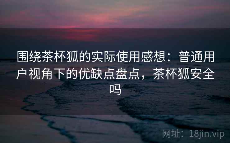 围绕茶杯狐的实际使用感想：普通用户视角下的优缺点盘点，茶杯狐安全吗