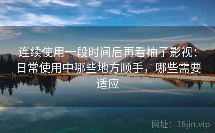 连续使用一段时间后再看柚子影视：日常使用中哪些地方顺手，哪些需要适应