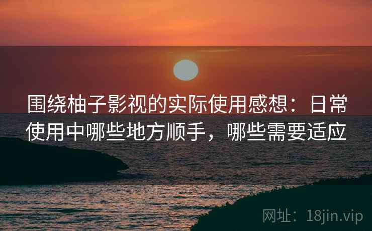 围绕柚子影视的实际使用感想：日常使用中哪些地方顺手，哪些需要适应