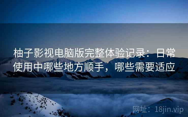 柚子影视电脑版完整体验记录:日常使用中哪些地方顺手,哪些需要适应 柚子影视电脑版完整体验记录:日常使用中哪些地方顺手,哪些需要适应