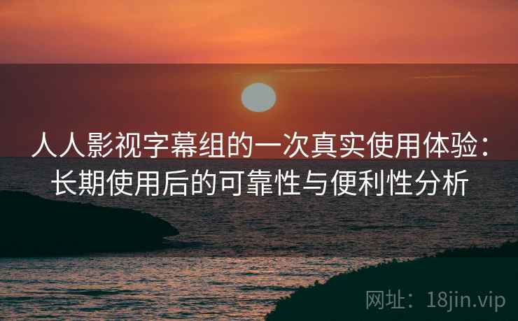 人人影视字幕组的一次真实使用体验：长期使用后的可靠性与便利性分析