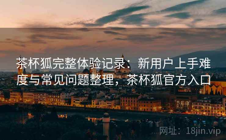 茶杯狐完整体验记录:新用户上手难度与常见问题整理,茶杯狐官方入口 茶杯狐完整体验记录:新用户上手难度与常见问题整理,茶杯狐官方入口