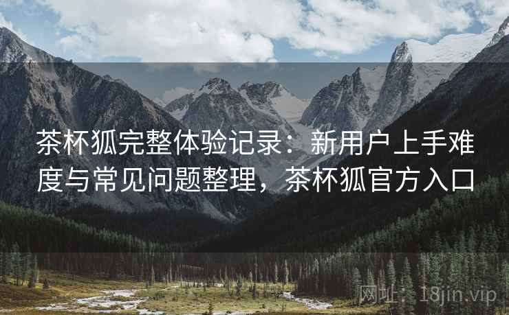茶杯狐完整体验记录:新用户上手难度与常见问题整理,茶杯狐官方入口 茶杯狐完整体验记录:新用户上手难度与常见问题整理,茶杯狐官方入口
