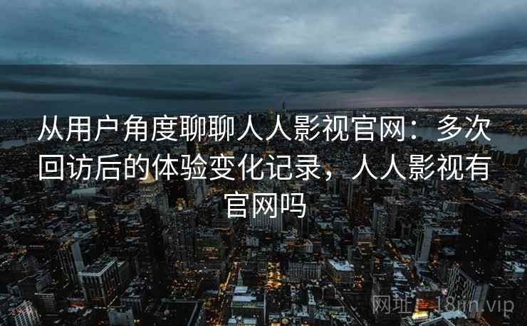 从用户角度聊聊人人影视官网:多次回访后的体验变化记录,人人影视有官网吗 从用户角度聊聊人人影视官网:多次回访后的体验变化记录,人人影视有官网吗
