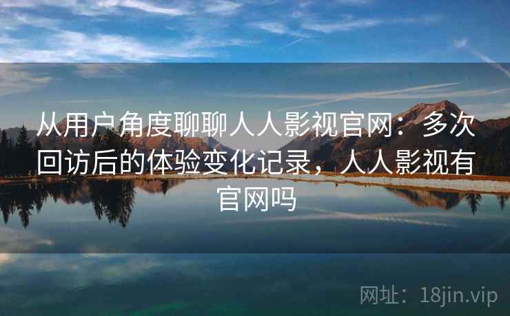 从用户角度聊聊人人影视官网:多次回访后的体验变化记录,人人影视有官网吗 从用户角度聊聊人人影视官网:多次回访后的体验变化记录,人人影视有官网吗