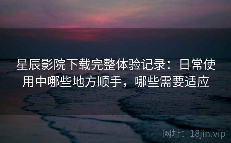 星辰影院下载完整体验记录:日常使用中哪些地方顺手,哪些需要适应 星辰影院下载完整体验记录:日常使用中哪些地方顺手,哪些需要适应