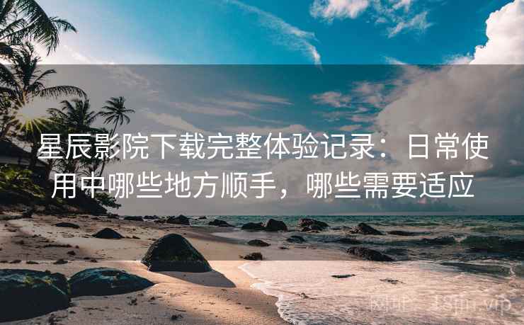 星辰影院下载完整体验记录:日常使用中哪些地方顺手,哪些需要适应 星辰影院下载完整体验记录:日常使用中哪些地方顺手,哪些需要适应