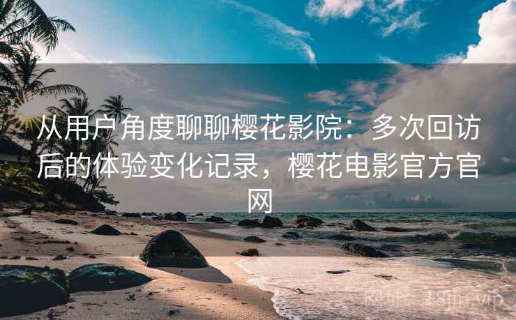 从用户角度聊聊樱花影院：多次回访后的体验变化记录，樱花电影官方官网